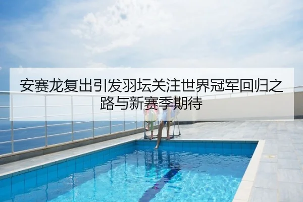 安赛龙复出引发羽坛关注世界冠军回归之路与新赛季期待
