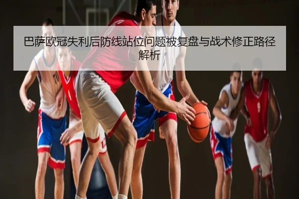 巴萨欧冠失利后防线站位问题被复盘与战术修正路径解析