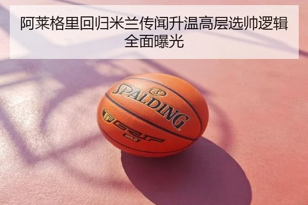 阿莱格里回归米兰传闻升温高层选帅逻辑全面曝光